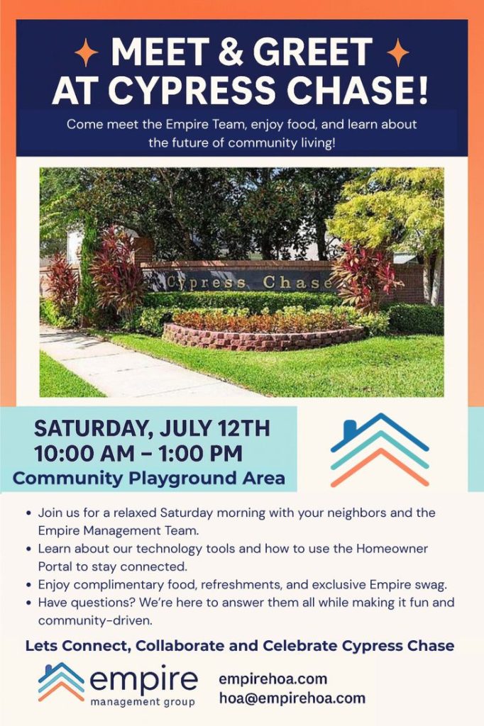 + MEET & GREET +
AT CYPRESS CHASE!
Come meet the Empire Team, enjoy food, and learn about
the future of community living!
SATURDAY, JULY 12TH
10:00 AM -1:00 PM
Community Playground Area
• Join us for a relaxed Saturday morning with your neighbors and the
Empire Management Team.
• Learn about our technology tools and how to use the Homeowner
Portal to stay connected.
• Enjoy complimentary food, refreshments, and exclusive Empire swag.
• Have questions? We're here to answer them all while making it fun and
community-driven.
Lets Connect, Collaborate and Celebrate Cypress Chase
empire
 management group
empirehoa.com
hoa@empirehoa.com